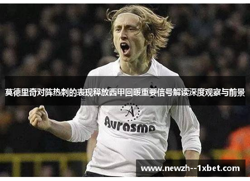 莫德里奇对阵热刺的表现释放西甲回暖重要信号解读深度观察与前景 莫德里奇对阵热刺的表现释放西甲回暖重要信号解读深度观察与前景