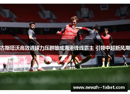 古斯塔沃高效进球力压群雄成海港锋线霸主 引领中超新风潮 古斯塔沃高效进球力压群雄成海港锋线霸主 引领中超新风潮