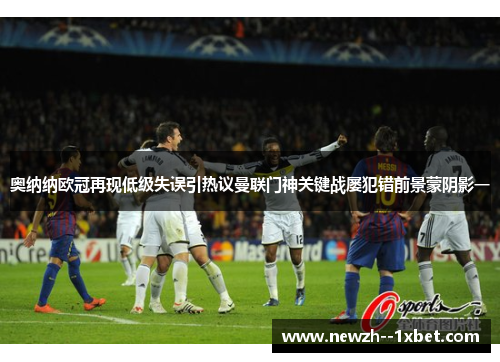 奥纳纳欧冠再现低级失误引热议曼联门神关键战屡犯错前景蒙阴影一