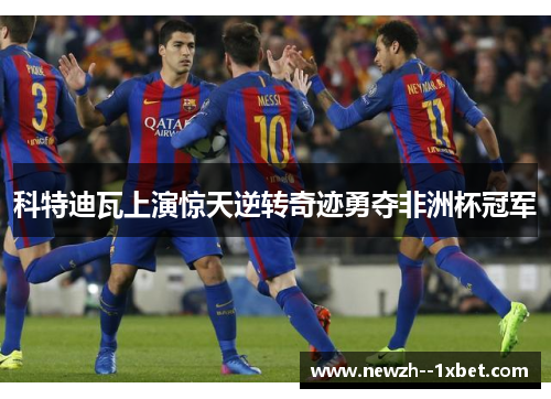 科特迪瓦上演惊天逆转奇迹勇夺非洲杯冠军 科特迪瓦上演惊天逆转奇迹勇夺非洲杯冠军