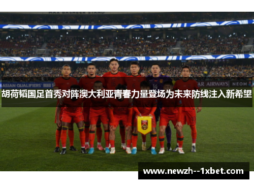 胡荷韬国足首秀对阵澳大利亚青春力量登场为未来防线注入新希望 胡荷韬国足首秀对阵澳大利亚青春力量登场为未来防线注入新希望
