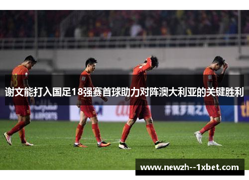 谢文能打入国足18强赛首球助力对阵澳大利亚的关键胜利