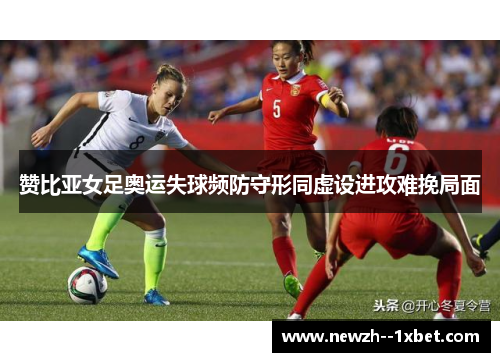 赞比亚女足奥运失球频防守形同虚设进攻难挽局面 赞比亚女足奥运失球频防守形同虚设进攻难挽局面