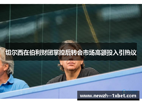 切尔西在伯利财团掌控后转会市场高额投入引热议 切尔西在伯利财团掌控后转会市场高额投入引热议
