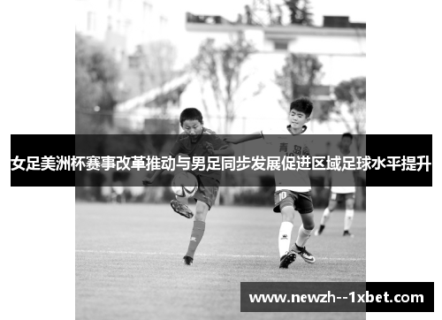 女足美洲杯赛事改革推动与男足同步发展促进区域足球水平提升