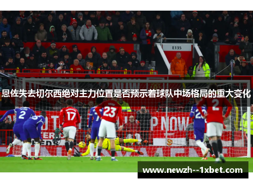恩佐失去切尔西绝对主力位置是否预示着球队中场格局的重大变化