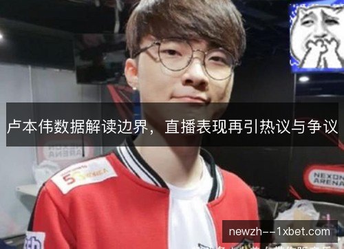 卢本伟数据解读边界,直播表现再引热议与争议 卢本伟数据解读边界,直播表现再引热议与争议