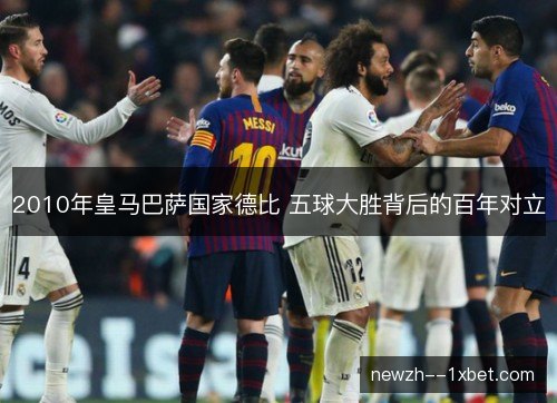 2010年皇马巴萨国家德比 五球大胜背后的百年对立
